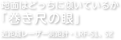 地面はどっちに傾いているか「巻き尺の眼」 近距離レーザー測距計：LRF-S1、S2