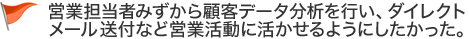 営業担当者みずから顧客データ分析を行い、ダイレクトメール送付など営業活動に活かせるようにしたかった。