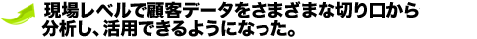現場レベルで顧客データをさまざまな切り口から分析し、活用できるようになった。