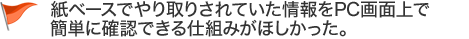 紙ベースでやり取りされていた情報をPC画面上で簡単に 確認できる仕組みがほしかった。