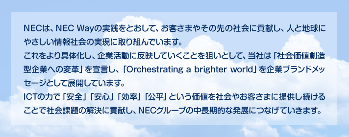 NECは、NEC Wayの実践をとおして、お客さまやその先の社会に貢献し、人と地球にやさしい情報社会の実現に取り組んでいます。これをより具体化し、企業活動に反映していくことを狙いとして、当社は「社会価値創造型企業への変革」を宣言し、「Orchestrating a brighter world」を企業ブランドメッセージとして展開しています。ICTの力で「安全」「安心」「効率」「公平」という価値を社会やお客さまに提供し続けることで社会課題の解決に貢献し、NECグループの中長期的な発展につなげていきます。
