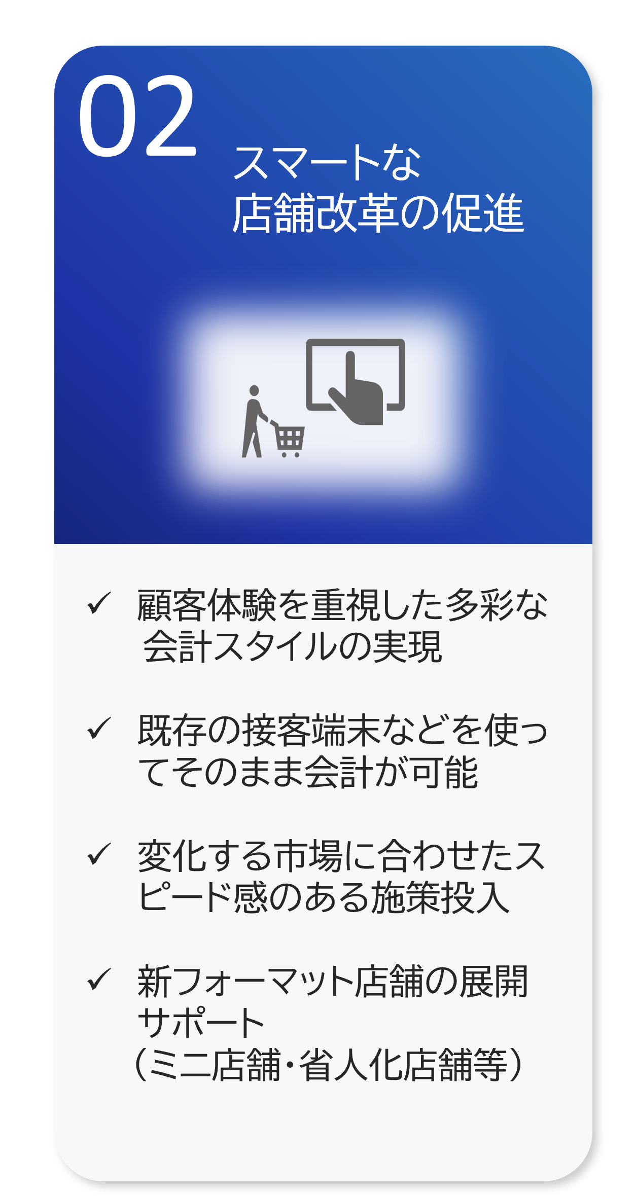 スマートな 店舗改革の促進 顧客体験を重視した多彩な 　　 会計スタイルの実現  既存の接客端末などを使ってそのまま会計が可能  変化する市場に合わせたスピード感のある施策投入  新フォーマット店舗の展開サポート 　　（ミニ店舗・省人化店舗等）