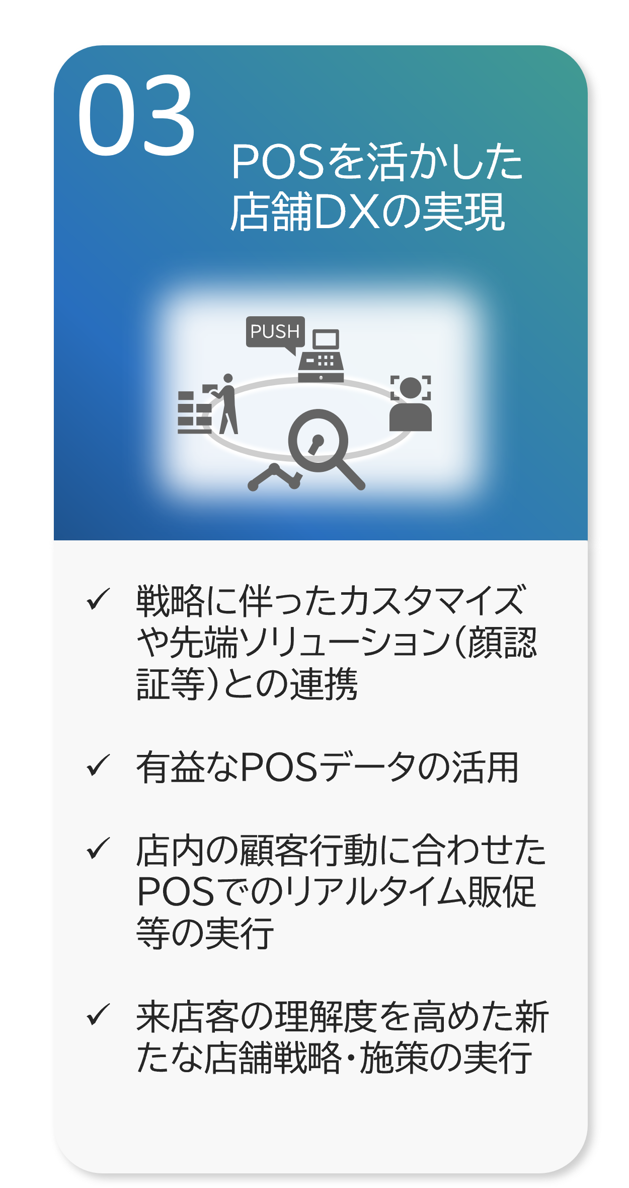 POSを活かした 店舗DXの実現 戦略に伴ったカスタマイズや先端ソリューション（顔認証等）との連携  有益なPOSデータの活用  店内の顧客行動に合わせたPOSでのリアルタイム販促等の実行  来店客の理解度を高めた新たな店舗戦略・施策の実行