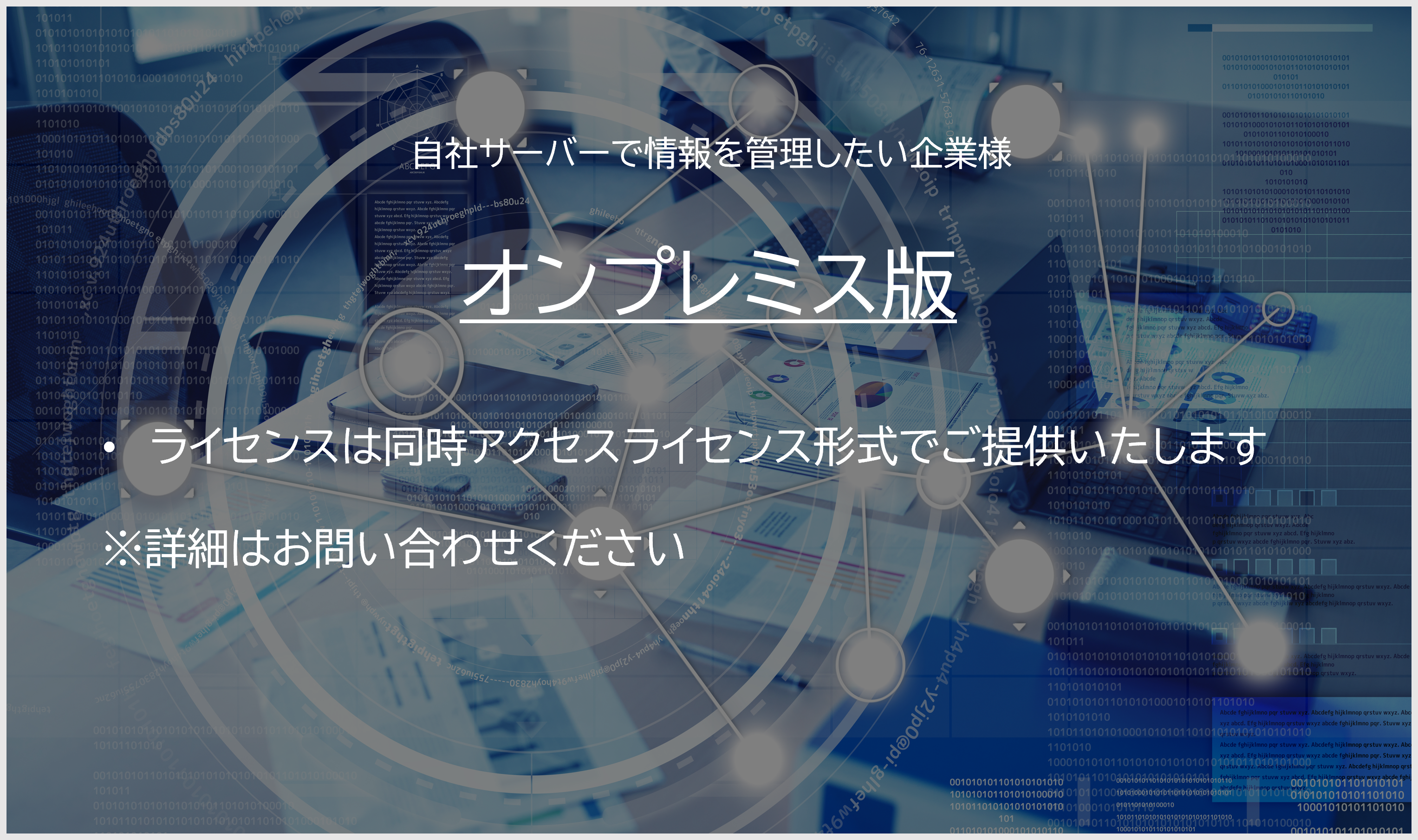 オンプレミス版。自社サーバーで情報を管理したい企業様。ライセンスは同時アクセスライセンス形式でご提供いたします。同時アクセスライセンス（10）350万円～（標準価格）税抜き。