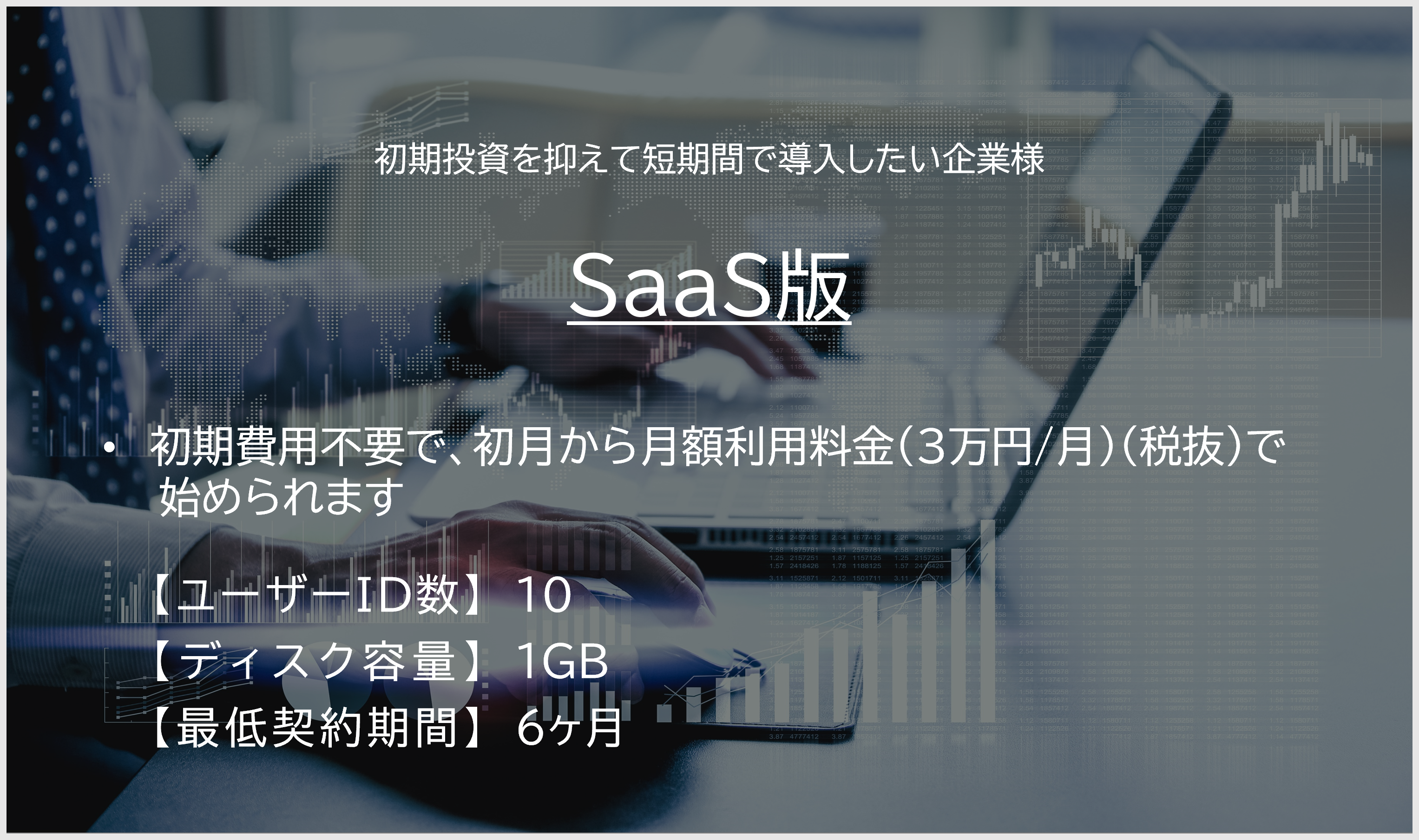 SaaS版。初期投資を抑えて短期間で導入したい企業様。初期費用不要で、初月から月額利用料金（2万円/月）税抜 で始められます。【ユーザーID数】10、【ディスク容量】1GB、【最低契約期間】6ヶ月