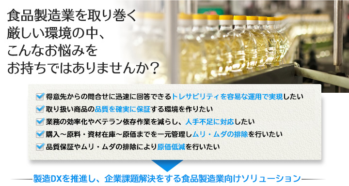 食品製造業を取り巻く厳しい環境の中、こんなお悩みをお持ちではありませんか?□得意先からの問合せに迅速に回答できるトレサビリティを容易な運用で 実現したい□取り扱い商品の品質を確実に保証する環境を作りたい□業務の効率化やベテラン依存作業を減らし、人手不足に対応したい□購入~原料・資材在庫~原価までを一元管理しムリ・ムダの排除を行いたい□品質保証やムリ・ムダの排除により原価低減を行いたい 製造DXを推進し、企業課題解決をする食品製造業向けソリューション