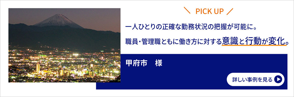 PICK UP/一人ひとりの正確な勤務状況の把握が可能に。職員・管理職ともに働き方に対する意識と行動が変化。/甲府市様/詳しい事例を見る