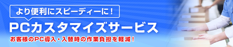 より便利にスピーディーに！ PCカスタマイズサービス お客様のPC導入・入替時の作業負担を軽減！