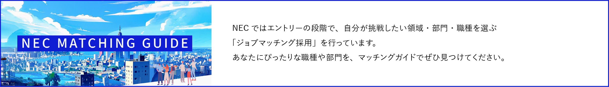 NECではエントリーの段階で、自分が挑戦したい領域・部門・職種を選ぶ「ジョブマッチング採用」を行っています。あなたにぴったりな職種や部門を、マッチングガイドでぜひ見つけてください。