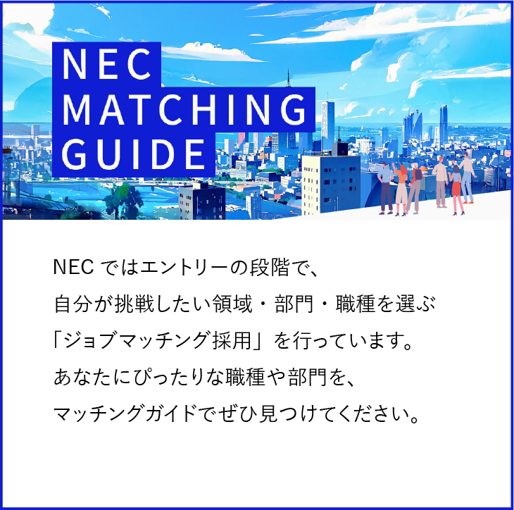 NECではエントリーの段階で、自分が挑戦したい領域・部門・職種を選ぶ「ジョブマッチング採用」を行っています。あなたにぴったりな職種や部門を、マッチングガイドでぜひ見つけてください。