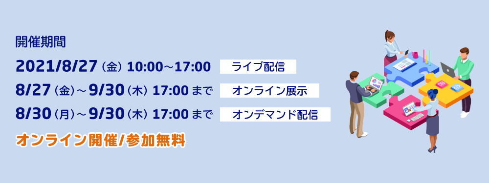 開催期間 2021/8/27(金) 10:00~17:00 ライブ配信 8/27(金)~ 9/30(木) 17:00まで オンライン展示 8/30(月)~ 9/30(木) 17:00まで オンデマンド配信 オンライン開催/参加無料