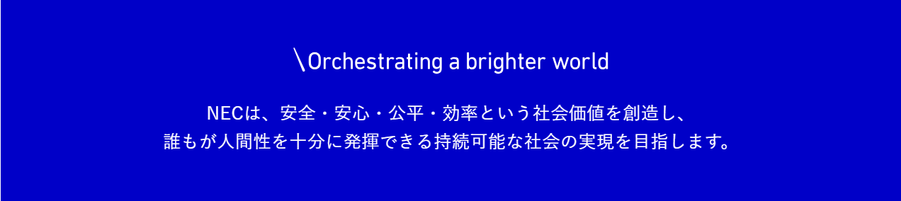 NECのPurpose。Orchestrating a brighter world。NECは、安全・安心・公平・効率という社会価値を創造し、誰もが人間性を十分に発揮できる持続可能な社会の実現を目指します。