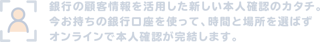 銀行の顧客情報を活用した新しい本人確認のカタチ。今お持ちの銀行口座を使って、時間と場所を選ばずオンラインで本人確認が完結します。